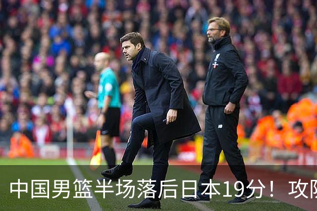 中国男篮半场落后日本19分！攻防两端被爆，郭士强毫无办法，真危险了